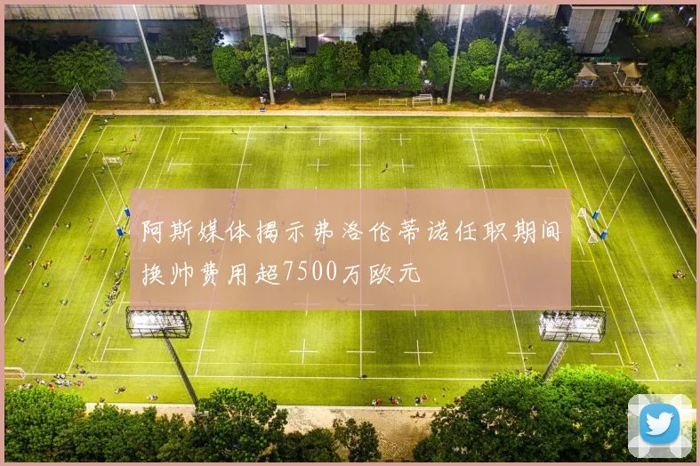 阿斯媒体揭示弗洛伦蒂诺任职期间换帅费用超7500万欧元