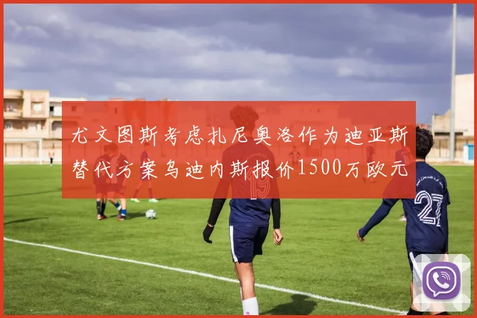 尤文图斯考虑扎尼奥洛作为迪亚斯替代方案乌迪内斯报价1500万欧元起步
