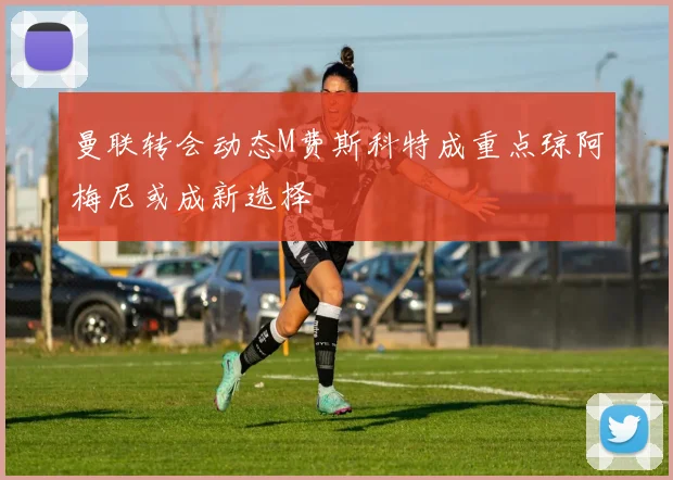 曼联转会动态M费斯科特成重点琼阿梅尼或成新选择