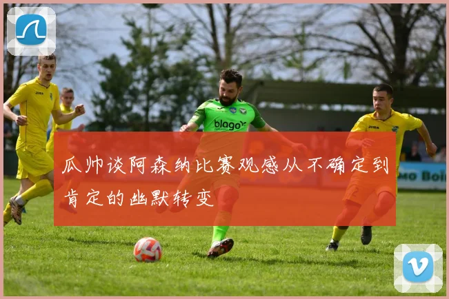 瓜帅谈阿森纳比赛观感从不确定到肯定的幽默转变