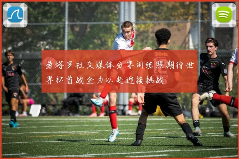 劳塔罗社交媒体分享训练照期待世界杯首战全力以赴迎接挑战