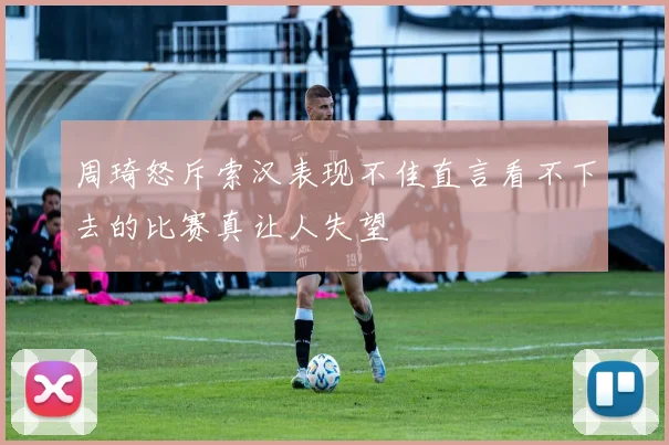周琦怒斥索汉表现不佳直言看不下去的比赛真让人失望