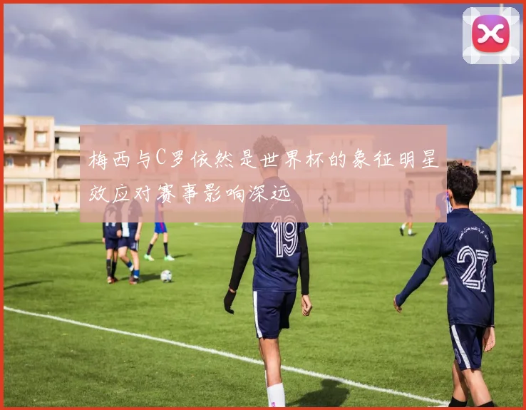 梅西与C罗依然是世界杯的象征明星效应对赛事影响深远