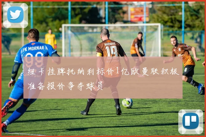 纽卡挂牌托纳利标价1亿欧曼联积极准备报价争夺球员