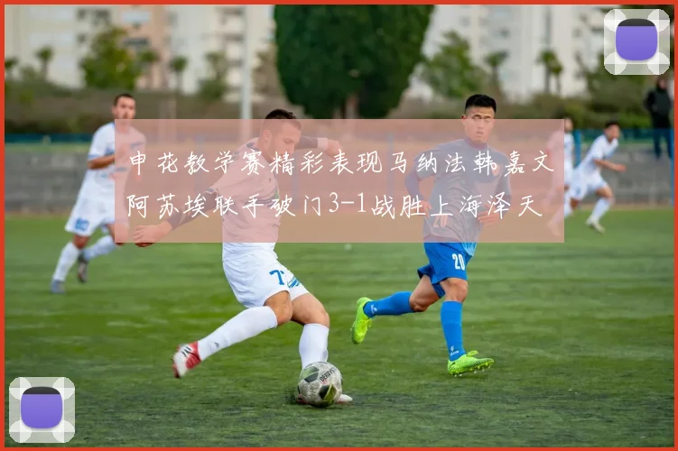申花教学赛精彩表现马纳法韩嘉文阿苏埃联手破门3-1战胜上海泽天