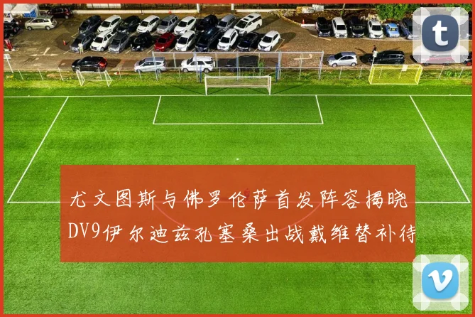 尤文图斯与佛罗伦萨首发阵容揭晓DV9伊尔迪兹孔塞桑出战戴维替补待命