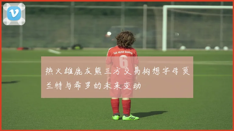 热火雄鹿灰熊三方交易构想字母莫兰特与希罗的未来变动