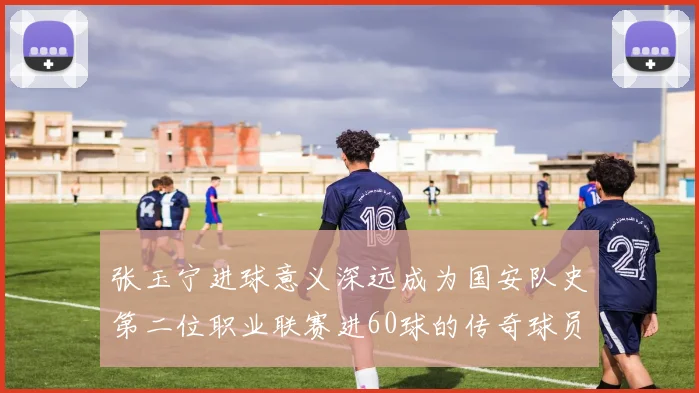 张玉宁进球意义深远成为国安队史第二位职业联赛进60球的传奇球员