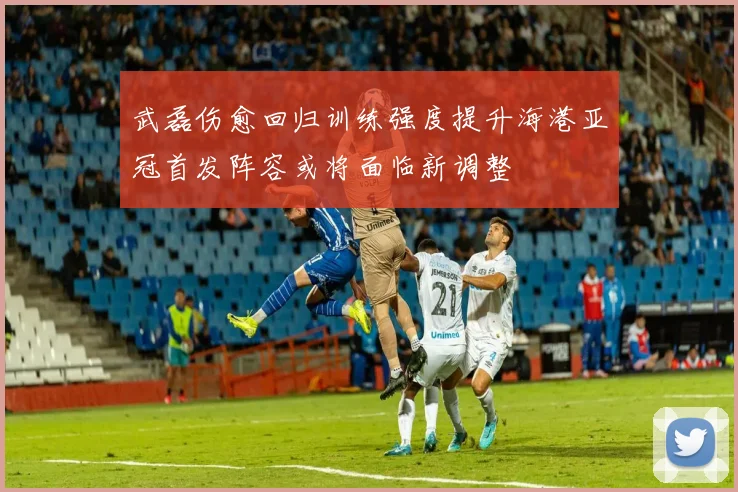 武磊伤愈回归训练强度提升海港亚冠首发阵容或将面临新调整