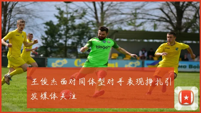 王俊杰面对同体型对手表现挣扎引发媒体关注