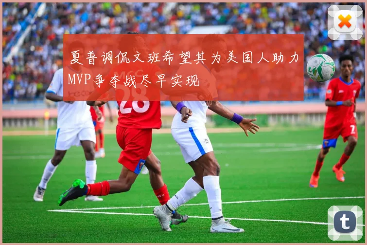 夏普调侃文班希望其为美国人助力MVP争夺战尽早实现