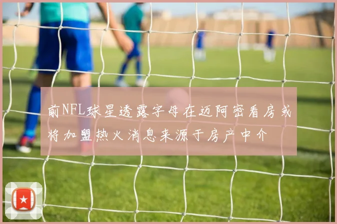 前NFL球星透露字母在迈阿密看房或将加盟热火消息来源于房产中介