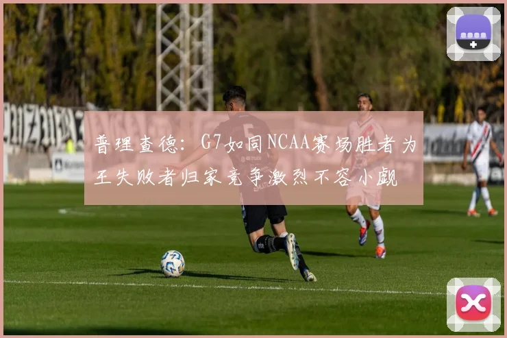 普理查德：G7如同NCAA赛场胜者为王失败者归家竞争激烈不容小觑