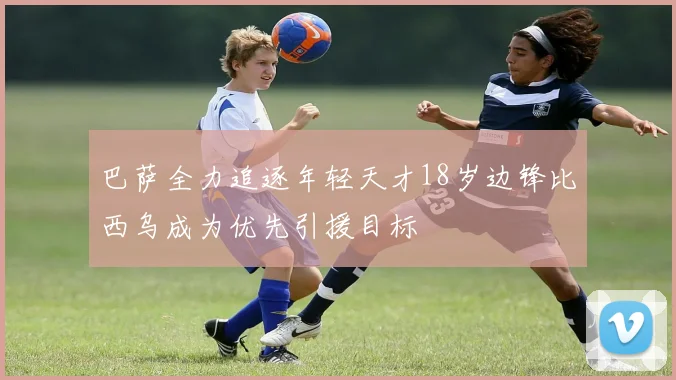 巴萨全力追逐年轻天才18岁边锋比西乌成为优先引援目标