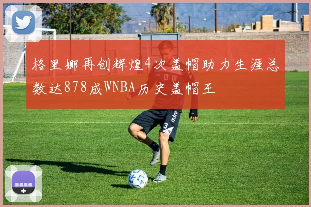 格里娜再创辉煌4次盖帽助力生涯总数达878成WNBA历史盖帽王
