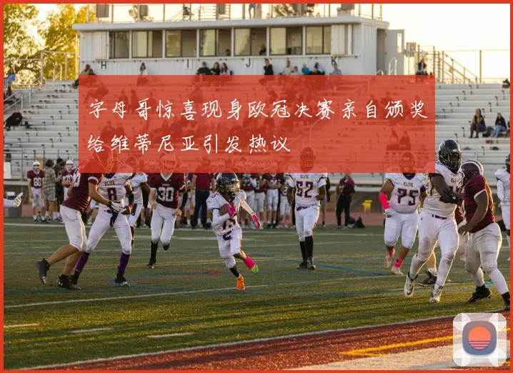 字母哥惊喜现身欧冠决赛亲自颁奖给维蒂尼亚引发热议