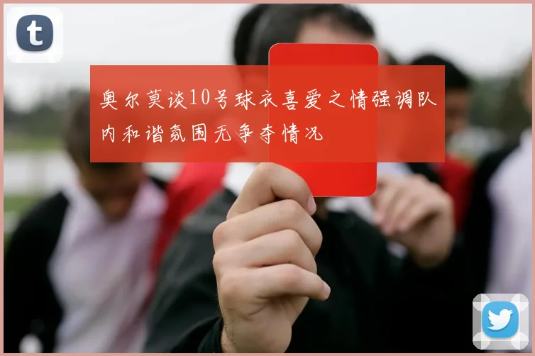 奥尔莫谈10号球衣喜爱之情强调队内和谐氛围无争夺情况