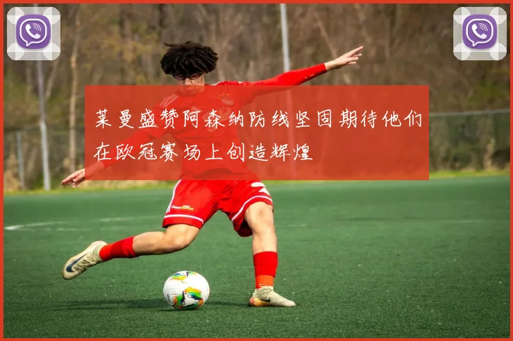 莱曼盛赞阿森纳防线坚固期待他们在欧冠赛场上创造辉煌
