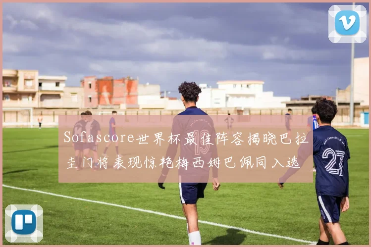 Sofascore世界杯最佳阵容揭晓巴拉圭门将表现惊艳梅西姆巴佩同入选