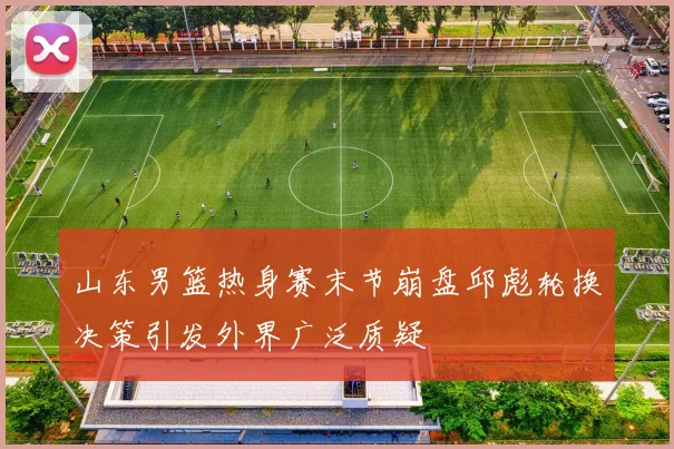 山东男篮热身赛末节崩盘邱彪轮换决策引发外界广泛质疑