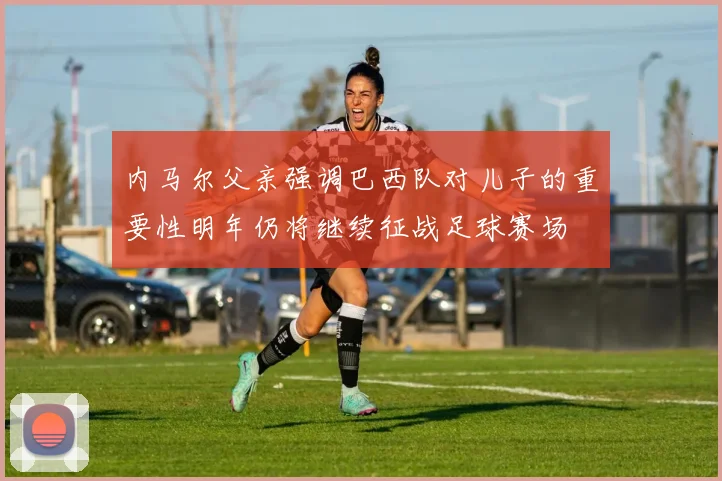 内马尔父亲强调巴西队对儿子的重要性明年仍将继续征战足球赛场